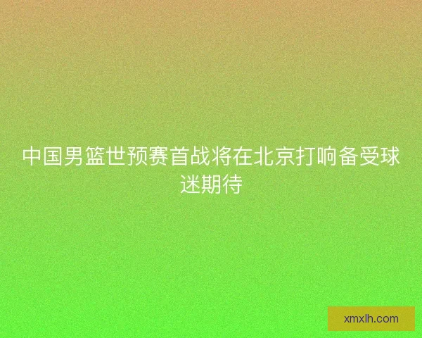 中国男篮世预赛首战将在北京打响备受球迷期待