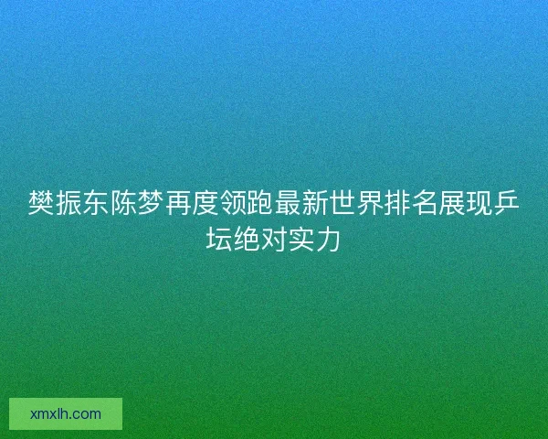 樊振东陈梦再度领跑最新世界排名展现乒坛绝对实力