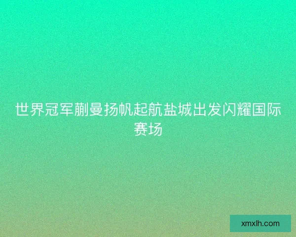 世界冠军蒯曼扬帆起航盐城出发闪耀国际赛场