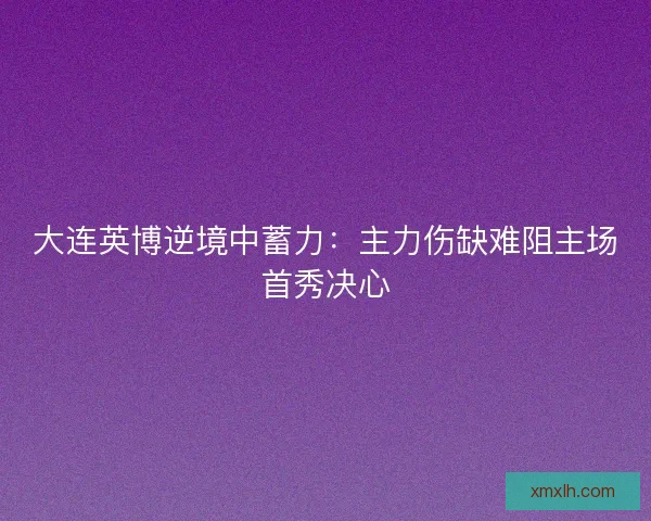 大连英博逆境中蓄力：主力伤缺难阻主场首秀决心