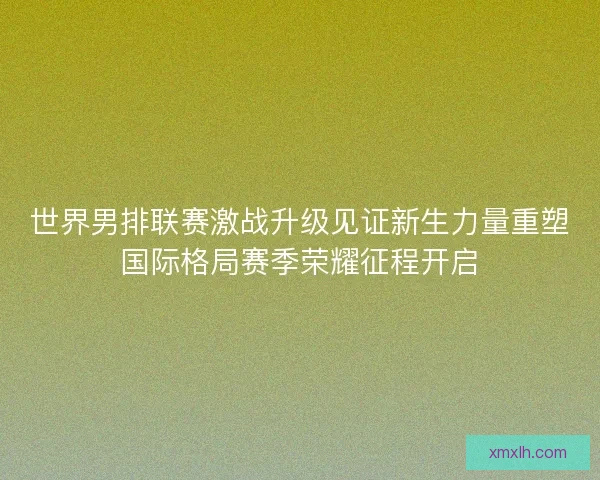 世界男排联赛激战升级见证新生力量重塑国际格局赛季荣耀征程开启