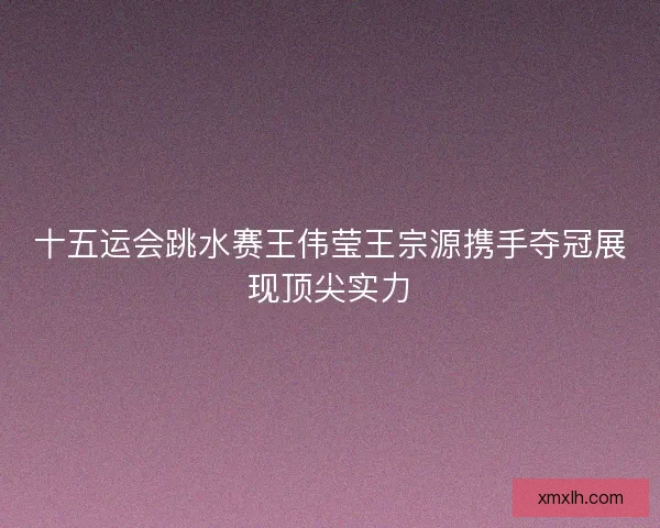 十五运会跳水赛王伟莹王宗源携手夺冠展现顶尖实力