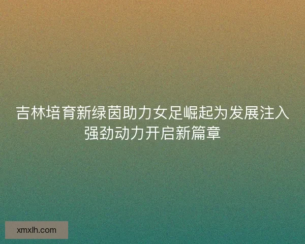 吉林培育新绿茵助力女足崛起为发展注入强劲动力开启新篇章